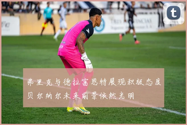弗里克与德拉富恩特展现积极态度贝尔纳尔未来前景依然光明
