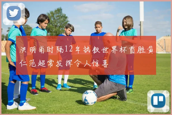 洪明甫时隔12年执教世界杯首胜黄仁范超常发挥令人惊喜