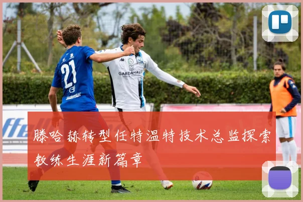 滕哈赫转型任特温特技术总监探索教练生涯新篇章