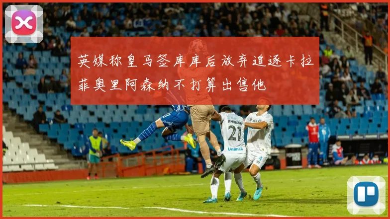 英媒称皇马签库库后放弃追逐卡拉菲奥里阿森纳不打算出售他