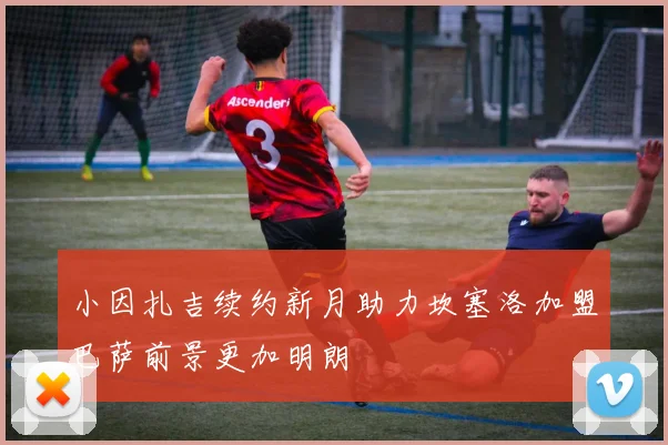 小因扎吉续约新月助力坎塞洛加盟巴萨前景更加明朗