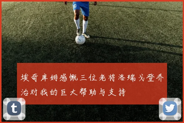 埃奇库姆感慨三位老将洛瑞戈登乔治对我的巨大帮助与支持
