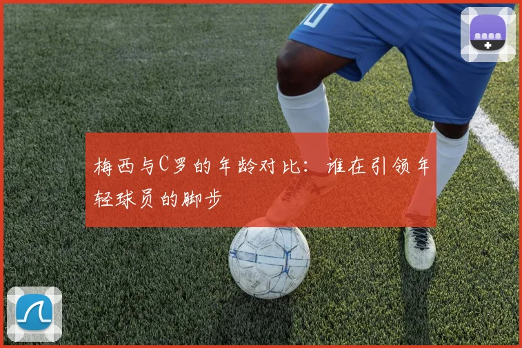 梅西与C罗的年龄对比：谁在引领年轻球员的脚步