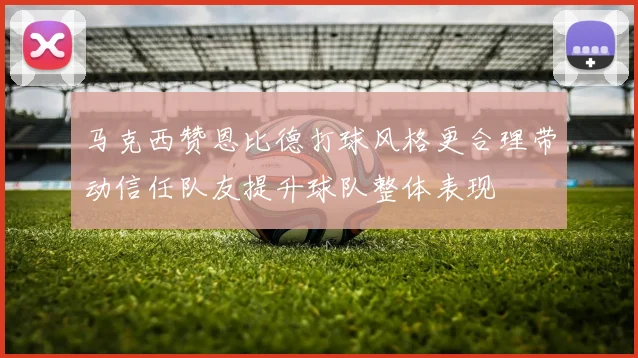 马克西赞恩比德打球风格更合理带动信任队友提升球队整体表现