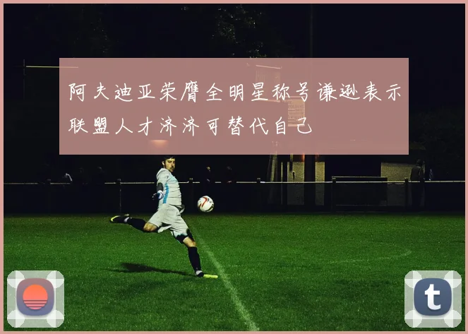 阿夫迪亚荣膺全明星称号谦逊表示联盟人才济济可替代自己
