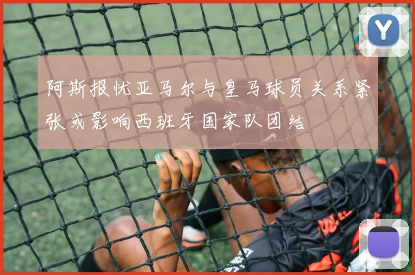 阿斯报忧亚马尔与皇马球员关系紧张或影响西班牙国家队团结