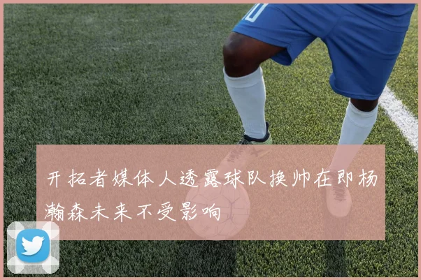 开拓者媒体人透露球队换帅在即杨瀚森未来不受影响