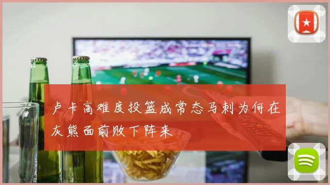 卢卡高难度投篮成常态马刺为何在灰熊面前败下阵来